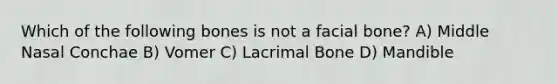 Which of the following bones is not a facial bone? A) Middle Nasal Conchae B) Vomer C) Lacrimal Bone D) Mandible