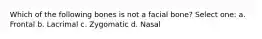 Which of the following bones is not a facial bone? Select one: a. Frontal b. Lacrimal c. Zygomatic d. Nasal