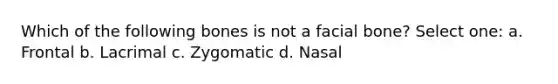 Which of the following bones is not a facial bone? Select one: a. Frontal b. Lacrimal c. Zygomatic d. Nasal