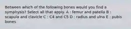 Between which of the following bones would you find a symphysis? Select all that apply. A : femur and patella B : scapula and clavicle C : C4 and C5 D : radius and ulna E : pubis bones