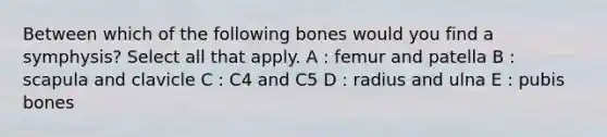 Between which of the following bones would you find a symphysis? Select all that apply. A : femur and patella B : scapula and clavicle C : C4 and C5 D : radius and ulna E : pubis bones