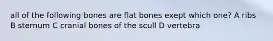 all of the following bones are flat bones exept which one? A ribs B sternum C cranial bones of the scull D vertebra