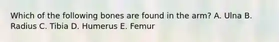 Which of the following bones are found in the arm? A. Ulna B. Radius C. Tibia D. Humerus E. Femur