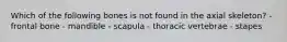 Which of the following bones is not found in the axial skeleton? - frontal bone - mandible - scapula - thoracic vertebrae - stapes