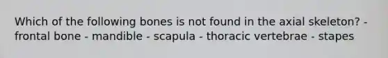 Which of the following bones is not found in the axial skeleton? - frontal bone - mandible - scapula - thoracic vertebrae - stapes