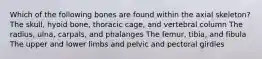 Which of the following bones are found within the axial skeleton? The skull, hyoid bone, thoracic cage, and vertebral column The radius, ulna, carpals, and phalanges The femur, tibia, and fibula The upper and lower limbs and pelvic and pectoral girdles