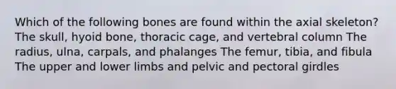 Which of the following bones are found within the axial skeleton? The skull, <a href='https://www.questionai.com/knowledge/kVV1acPC4Z-hyoid-bone' class='anchor-knowledge'>hyoid bone</a>, thoracic cage, and <a href='https://www.questionai.com/knowledge/ki4fsP39zf-vertebral-column' class='anchor-knowledge'>vertebral column</a> The radius, ulna, carpals, and phalanges The femur, tibia, and fibula The upper and lower limbs and pelvic and <a href='https://www.questionai.com/knowledge/kLFI0fCi1K-pectoral-girdle' class='anchor-knowledge'>pectoral girdle</a>s