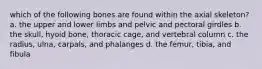 which of the following bones are found within the axial skeleton? a. the upper and lower limbs and pelvic and pectoral girdles b. the skull, hyoid bone, thoracic cage, and vertebral column c. the radius, ulna, carpals, and phalanges d. the femur, tibia, and fibula