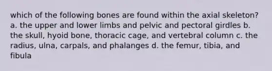 which of the following bones are found within the axial skeleton? a. the upper and lower limbs and pelvic and pectoral girdles b. the skull, hyoid bone, thoracic cage, and vertebral column c. the radius, ulna, carpals, and phalanges d. the femur, tibia, and fibula