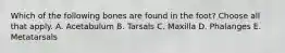 Which of the following bones are found in the foot? Choose all that apply. A. Acetabulum B. Tarsals C. Maxilla D. Phalanges E. Metatarsals