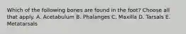 Which of the following bones are found in the foot? Choose all that apply. A. Acetabulum B. Phalanges C. Maxilla D. Tarsals E. Metatarsals