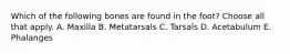 Which of the following bones are found in the foot? Choose all that apply. A. Maxilla B. Metatarsals C. Tarsals D. Acetabulum E. Phalanges