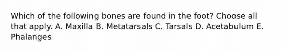 Which of the following bones are found in the foot? Choose all that apply. A. Maxilla B. Metatarsals C. Tarsals D. Acetabulum E. Phalanges