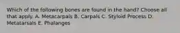 Which of the following bones are found in the hand? Choose all that apply. A. Metacarpals B. Carpals C. Styloid Process D. Metatarsals E. Phalanges