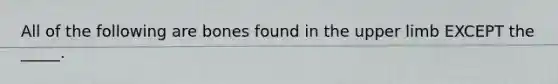 All of the following are bones found in the <a href='https://www.questionai.com/knowledge/kJyXBSF4I2-upper-limb' class='anchor-knowledge'>upper limb</a> EXCEPT the _____.