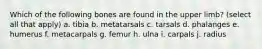 Which of the following bones are found in the upper limb? (select all that apply) a. tibia b. metatarsals c. tarsals d. phalanges e. humerus f. metacarpals g. femur h. ulna i. carpals j. radius