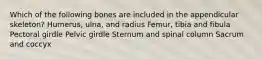 Which of the following bones are included in the appendicular skeleton? Humerus, ulna, and radius Femur, tibia and fibula Pectoral girdle Pelvic girdle Sternum and spinal column Sacrum and coccyx