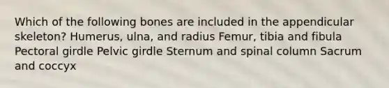 Which of the following bones are included in the appendicular skeleton? Humerus, ulna, and radius Femur, tibia and fibula Pectoral girdle Pelvic girdle Sternum and spinal column Sacrum and coccyx