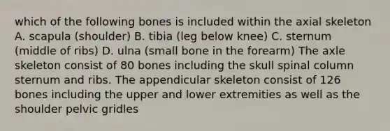 which of the following bones is included within the axial skeleton A. scapula (shoulder) B. tibia (leg below knee) C. sternum (middle of ribs) D. ulna (small bone in the forearm) The axle skeleton consist of 80 bones including the skull spinal column sternum and ribs. The appendicular skeleton consist of 126 bones including the upper and lower extremities as well as the shoulder pelvic gridles