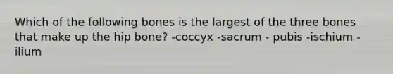 Which of the following bones is the largest of the three bones that make up the hip bone? -coccyx -sacrum - pubis -ischium -ilium