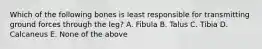 Which of the following bones is least responsible for transmitting ground forces through the leg? A. Fibula B. Talus C. Tibia D. Calcaneus E. None of the above