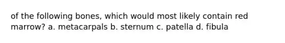 of the following bones, which would most likely contain red marrow? a. metacarpals b. sternum c. patella d. fibula