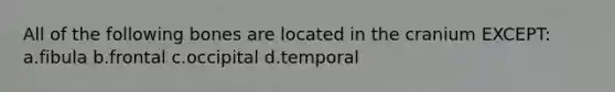 All of the following bones are located in the cranium EXCEPT: a.fibula b.frontal c.occipital d.temporal