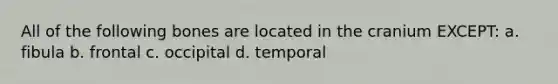 All of the following bones are located in the cranium EXCEPT: a. fibula b. frontal c. occipital d. temporal