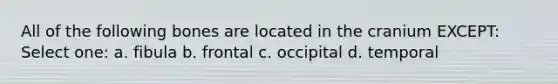 All of the following bones are located in the cranium EXCEPT: Select one: a. fibula b. frontal c. occipital d. temporal