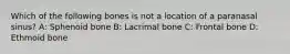 Which of the following bones is not a location of a paranasal sinus? A: Sphenoid bone B: Lacrimal bone C: Frontal bone D: Ethmoid bone