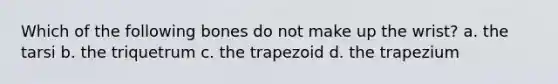 Which of the following bones do not make up the wrist? a. the tarsi b. the triquetrum c. the trapezoid d. the trapezium