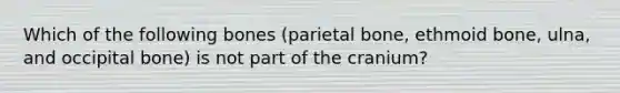 Which of the following bones (parietal bone, ethmoid bone, ulna, and occipital bone) is not part of the cranium?