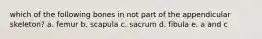 which of the following bones in not part of the appendicular skeleton? a. femur b. scapula c. sacrum d. fibula e. a and c