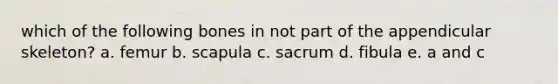 which of the following bones in not part of the appendicular skeleton? a. femur b. scapula c. sacrum d. fibula e. a and c