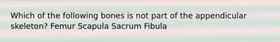 Which of the following bones is not part of the appendicular skeleton? Femur Scapula Sacrum Fibula