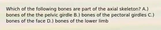 Which of the following bones are part of the axial skeleton? A.) bones of the the <a href='https://www.questionai.com/knowledge/k9xWFjlOIm-pelvic-girdle' class='anchor-knowledge'>pelvic girdle</a> B.) bones of the <a href='https://www.questionai.com/knowledge/kLFI0fCi1K-pectoral-girdle' class='anchor-knowledge'>pectoral girdle</a>s C.) bones of the face D.) bones of the lower limb