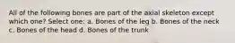 All of the following bones are part of the axial skeleton except which one? Select one: a. Bones of the leg b. Bones of the neck c. Bones of the head d. Bones of the trunk