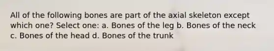 All of the following bones are part of the axial skeleton except which one? Select one: a. Bones of the leg b. Bones of the neck c. Bones of the head d. Bones of the trunk