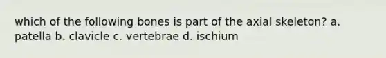 which of the following bones is part of the axial skeleton? a. patella b. clavicle c. vertebrae d. ischium