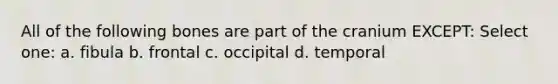 All of the following bones are part of the cranium EXCEPT: Select one: a. fibula b. frontal c. occipital d. temporal