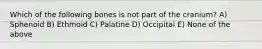 Which of the following bones is not part of the cranium? A) Sphenoid B) Ethmoid C) Palatine D) Occipital E) None of the above