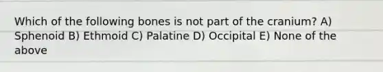 Which of the following bones is not part of the cranium? A) Sphenoid B) Ethmoid C) Palatine D) Occipital E) None of the above