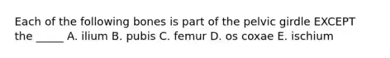 Each of the following bones is part of the pelvic girdle EXCEPT the _____ A. ilium B. pubis C. femur D. os coxae E. ischium