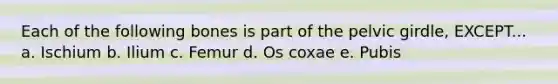 Each of the following bones is part of the <a href='https://www.questionai.com/knowledge/k9xWFjlOIm-pelvic-girdle' class='anchor-knowledge'>pelvic girdle</a>, EXCEPT... a. Ischium b. Ilium c. Femur d. Os coxae e. Pubis