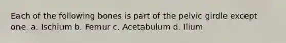 Each of the following bones is part of the pelvic girdle except one. a. Ischium b. Femur c. Acetabulum d. Ilium