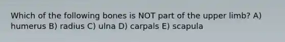 Which of the following bones is NOT part of the upper limb? A) humerus B) radius C) ulna D) carpals E) scapula