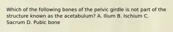 Which of the following bones of the pelvic girdle is not part of the structure known as the acetabulum? A. Ilium B. Ischium C. Sacrum D. Pubic bone