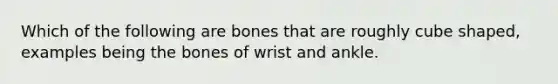 Which of the following are bones that are roughly cube shaped, examples being the bones of wrist and ankle.