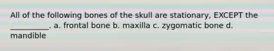 All of the following bones of the skull are stationary, EXCEPT the __________. a. frontal bone b. maxilla c. zygomatic bone d. mandible