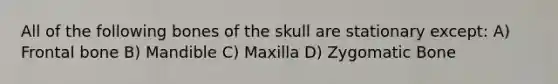 All of the following bones of the skull are stationary except: A) Frontal bone B) Mandible C) Maxilla D) Zygomatic Bone